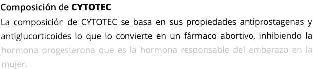 Composición de CYTOTEC La composición de CYTOTEC se basa en sus propiedades antiprostagenas y antiglucorticoides lo que lo convierte en un fármaco abortivo, inhibiendo la hormona progesterona que es la hormona responsable del embarazo en la mujer.